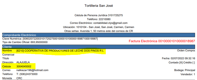 Comprobante Electrónico 
Clave Numérica: 
Tipo de Cambio Oficial: 693,95000000 
Tortilleria San José 
Cédula de Persona Jurídica 3101725275 
Teléfono: 22210080 
Correo Electrónico: contabilidad.dys@gmail.com 
Ubicación: 1010104 • San José, San José, Carrnen, Carmen 
Otras señas Avenida I 50 metros este del correos de CR 
Factura Electrónica 00100001010000018987 
Cliente 
Nombre 
Titulo 
Dirección 
Cédula 
Correo 
Teléfon o 
Moneda 
(62101 COOPERATIVA DE PRODUCTORES DE LECHE DOS PINOS R L 
ALAJUELA 
3004045002 
nalkiezar196@hotmail.corn 
T: (506)24373000 
CRC 
Orden Compra 
Fecha: 02/07/2022 16 
Contado [X] Crédito I I 
Bodega: Principal 
Vendedor: I 